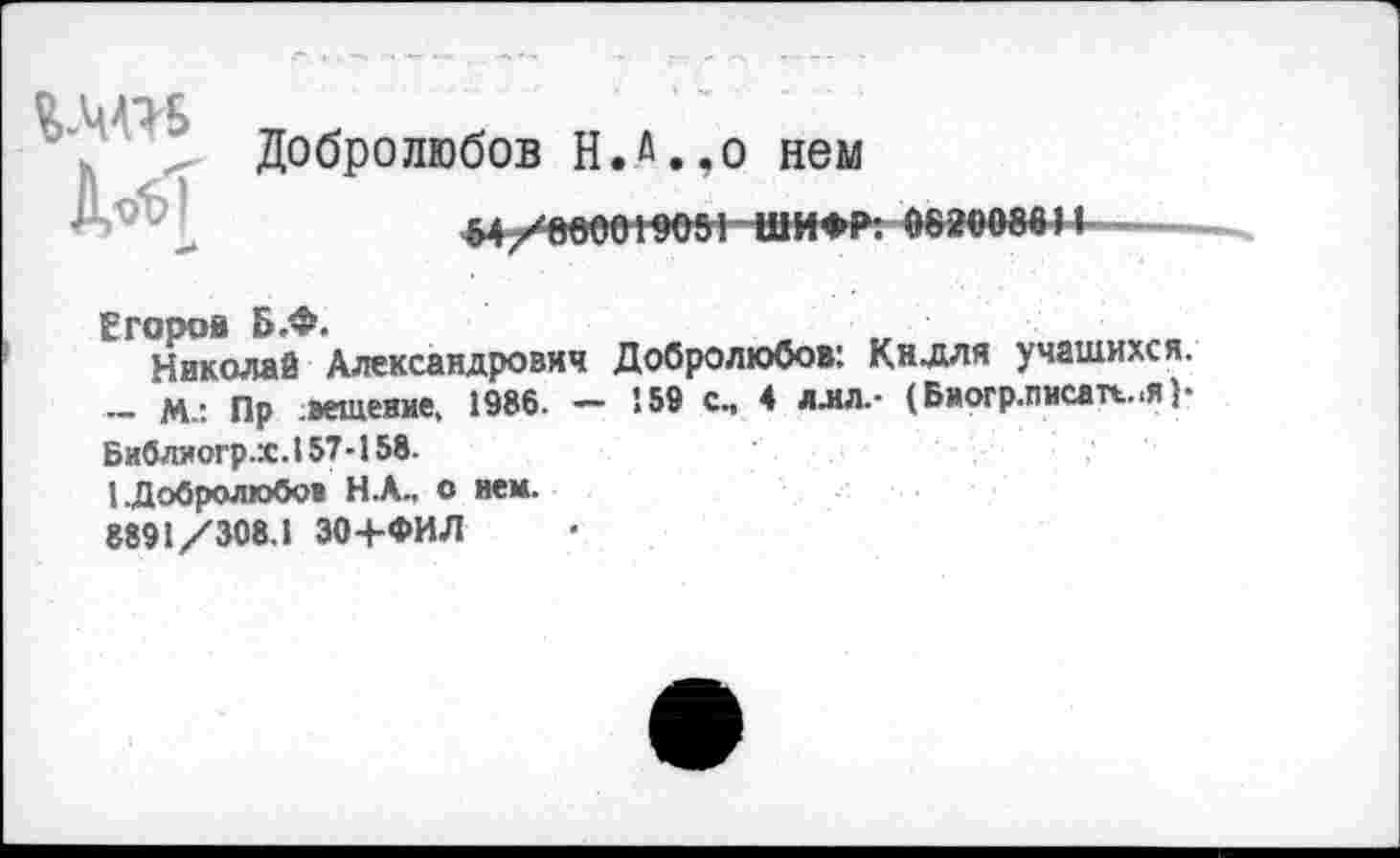 ﻿Добролюбов Н.а.,о нем
«4
&4/000019051-ШИ»Р: 0820086И -
Егоров Б.Ф.
Николай Александрович Добролюбов: Килли учащихся. ~ М-: Пр вещеяие. 1986. - 159 с., 4 ллл.- (Биогр.писап..я )• Библиогр.Х .157-158.
1.Добролюбов Н.А., о нем.
8891/308.1 30+ФИЛ